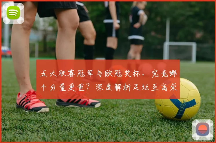 五大联赛冠军与欧冠奖杯，究竟哪个分量更重？深度解析足坛至高荣誉之争