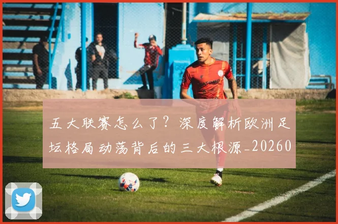 五大联赛怎么了？深度解析欧洲足坛格局动荡背后的三大根源_20260611141655