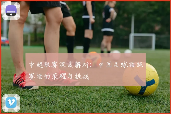 中超联赛深度解析：中国足球顶级赛场的荣耀与挑战