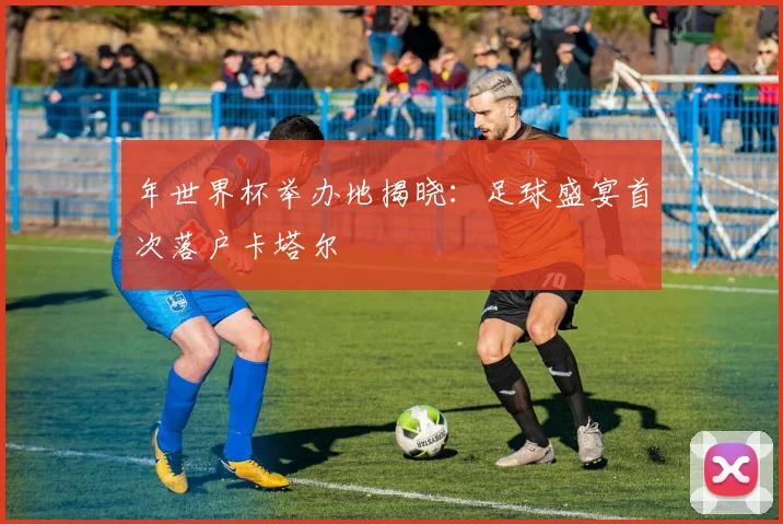 年世界杯举办地揭晓：足球盛宴首次落户卡塔尔