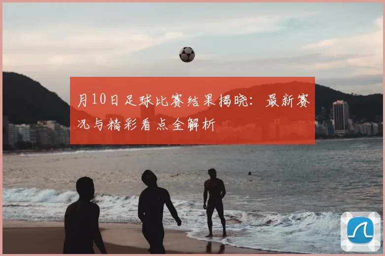 月10日足球比赛结果揭晓：最新赛况与精彩看点全解析