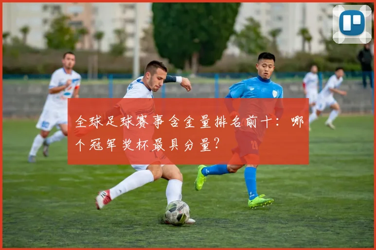全球足球赛事含金量排名前十：哪个冠军奖杯最具分量？