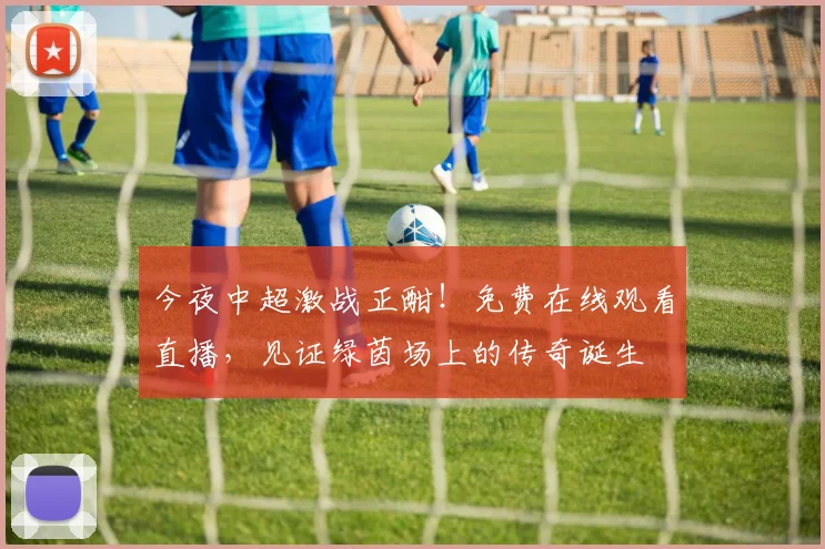今夜中超激战正酣！免费在线观看直播，见证绿茵场上的传奇诞生