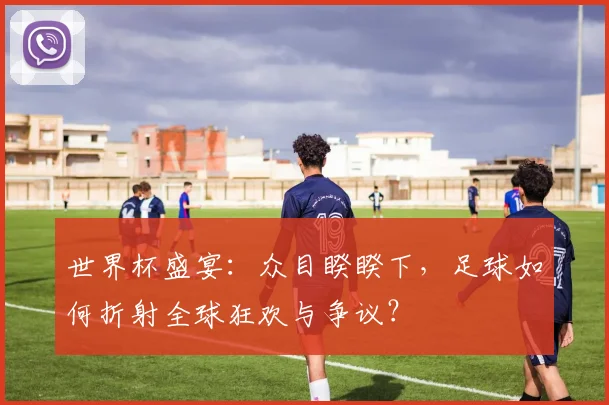 世界杯盛宴：众目睽睽下，足球如何折射全球狂欢与争议？