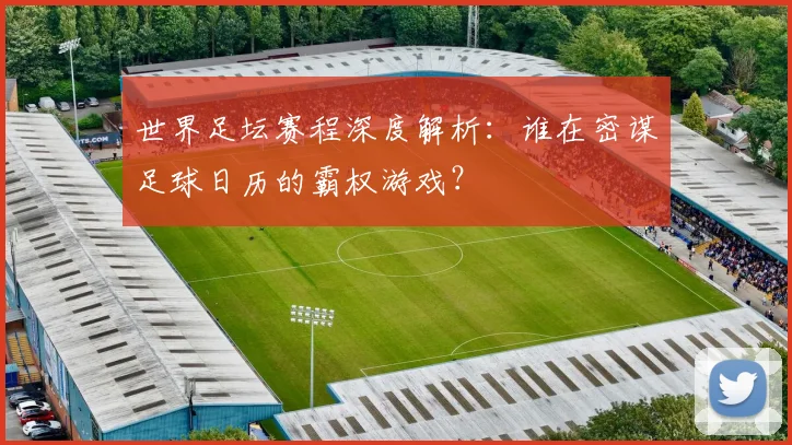 世界足坛赛程深度解析:谁在密谋足球日历的霸权游戏?